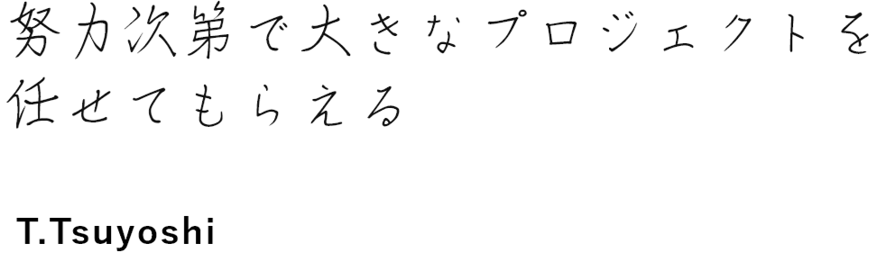 自分の努力次第で大きな プロジェクトを任せてもらえる T.Tsuyoshi